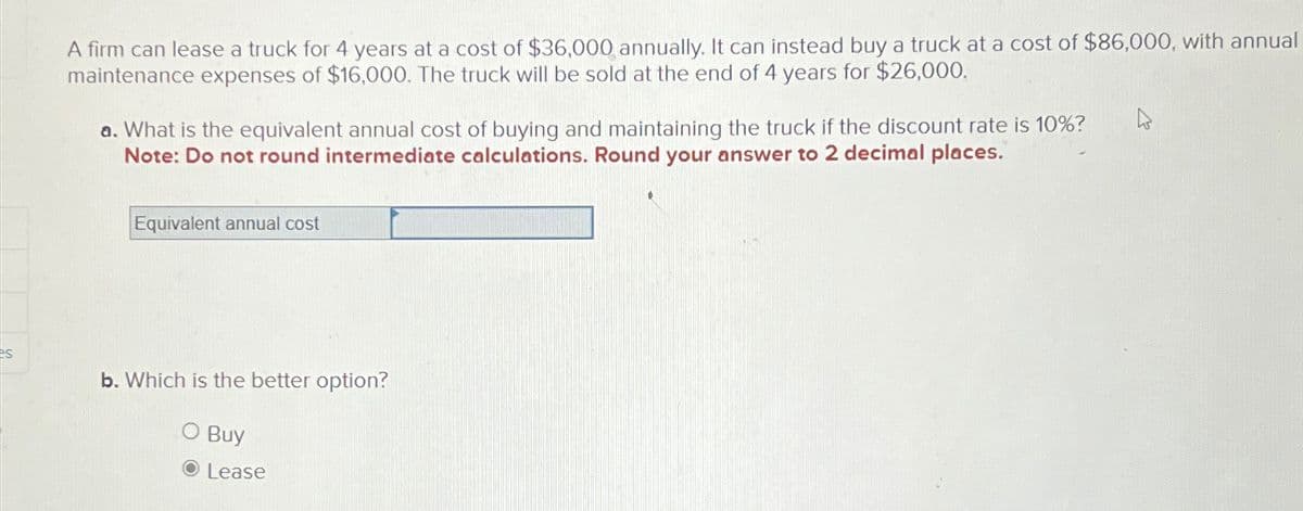 es
A firm can lease a truck for 4 years at a cost of $36,000 annually. It can instead buy a truck at a cost of $86,000, with annual
maintenance expenses of $16,000. The truck will be sold at the end of 4 years for $26,000.
a. What is the equivalent annual cost of buying and maintaining the truck if the discount rate is 10%?
Note: Do not round intermediate calculations. Round your answer to 2 decimal places.
Equivalent annual cost
b. Which is the better option?
O Buy
● Lease