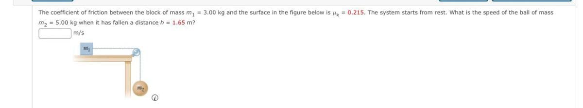 The coefficient of friction between the block of mass m, = 3.00 kg and the surface in the figure below is u, = 0.215. The system starts from rest. What is the speed of the ball of mass
m, = 5.00 kg when it has fallen a distance h = 1.65 m?
m/s
