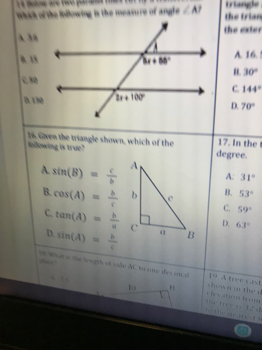 what of the following is the measure of angle ZA?
**00
18
2x+100
DIN
16. Given the triangle shown, which of the
A.sin(B) =
B. cos(A) =
C. tan(A) =
(1
B
D. sin(A)
18 What is the length of side AC to one decimal
B
</=/> </ */
the trian
the exter
A. 16.5
B. 30°
C. 144
D. 70°
17. In the t
degree.
A: 31°
B. 53
C. 59%
D. 63-
19. A tree cast
shown in the f
elevation from?
the tree is 32 de
to the nearest t
