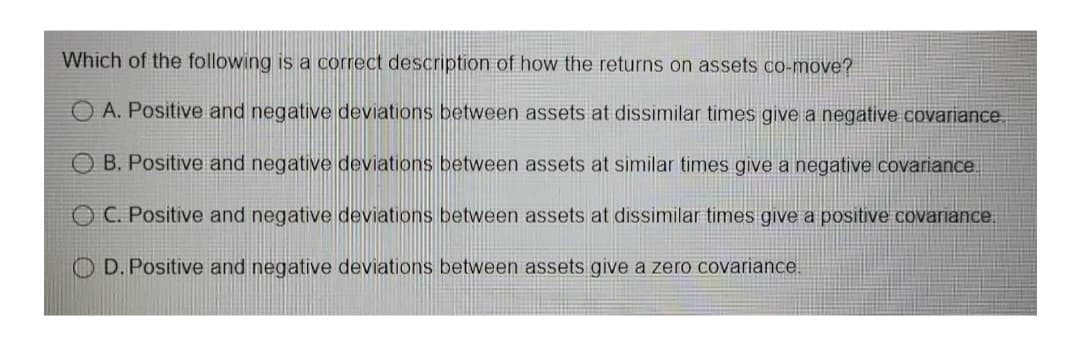 Which of the following is a correct description of how the returns on assets co-move?
A. Positive and negative deviations between assets at dissimilar times give a negative covariance.
O B. Positive and negative deviations between assets at similar times give a negative covariance
OC. Positive and negative deviations between assets at dissimilar times give a positive covariance,
O D. Positive and negative deviations between assets give a zero covariance.
