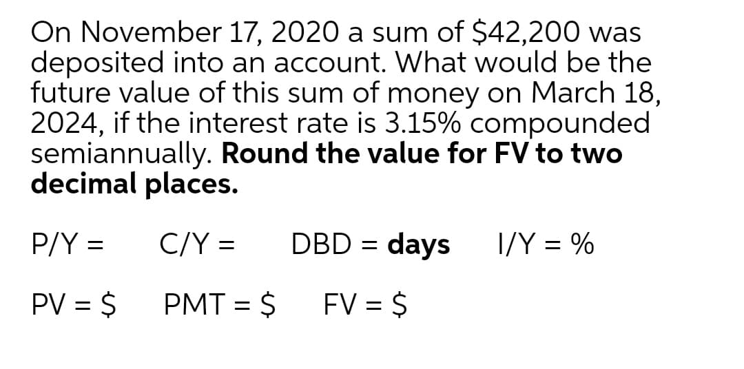 On November 17, 2020 a sum of $42,200 was
deposited into an account. What would be the
future value of this sum of money on March 18,
2024, if the interest rate is 3.15% compounded
semiannually. Round the value for FV to two
decimal places.
P/Y =
C/Y =
DBD = days
I/Y = %
PV = $
PMT = $
FV = $
