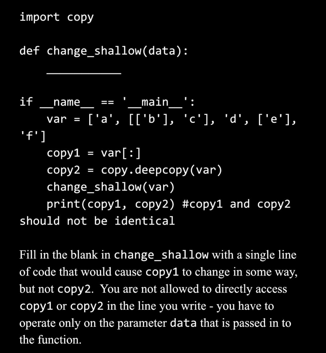 import copy
def change_shallow(data):
if name
var =
'f']
main':
['a', [['b'], 'c'], 'd', ['e'],
==
copy1
var[:]
copy2 = copy.deepcopy (var)
change_shallow (var)
print (copy1, copy2) #copy1 and copy2
should not be identical
=
Fill in the blank in
change_shallow with a single line
of code that would cause copy1 to change in some way,
but not copy2. You are not allowed to directly access
copy1 or copy2 in the line you write - you have to
operate only on the parameter data that is passed in to
the function.