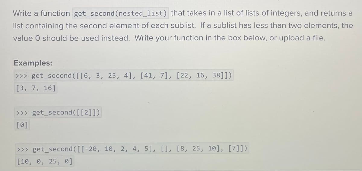Write a function get_second (nested_list) that takes in a list of lists of integers, and returns a
list containing the second element of each sublist. If a sublist has less than two elements, the
value O should be used instead. Write your function in the box below, or upload a file.
Examples:
>>> get_second ([[6, 3, 25, 4], [41, 7], [22, 16, 38]])
[3, 7, 16]
>>> get_second([[2]])
[0]
>>>get_second ([[-20, 10, 2, 4, 5], [], [8, 25, 10], [7]])
[10, 0, 25, 0]