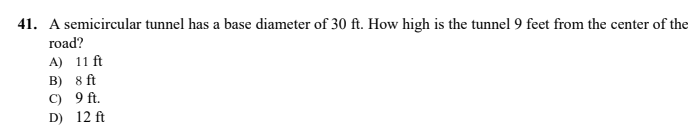 41. A semicircular tunnel has a base diameter of 30 ft. How high is the tunnel 9 feet from the center of the
road?
A) 11 ft
B) 8 ft
C) 9 ft.
D) 12 ft
