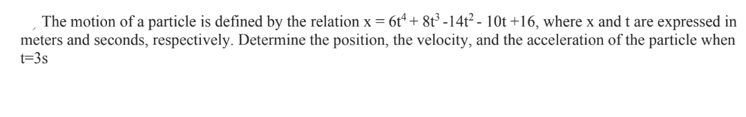 The motion of a particle is defined by the relation x = 6t4+8t³-14t² - 10t +16, where x and t are expressed in
meters and seconds, respectively. Determine the position, the velocity, and the acceleration of the particle when
t=3s