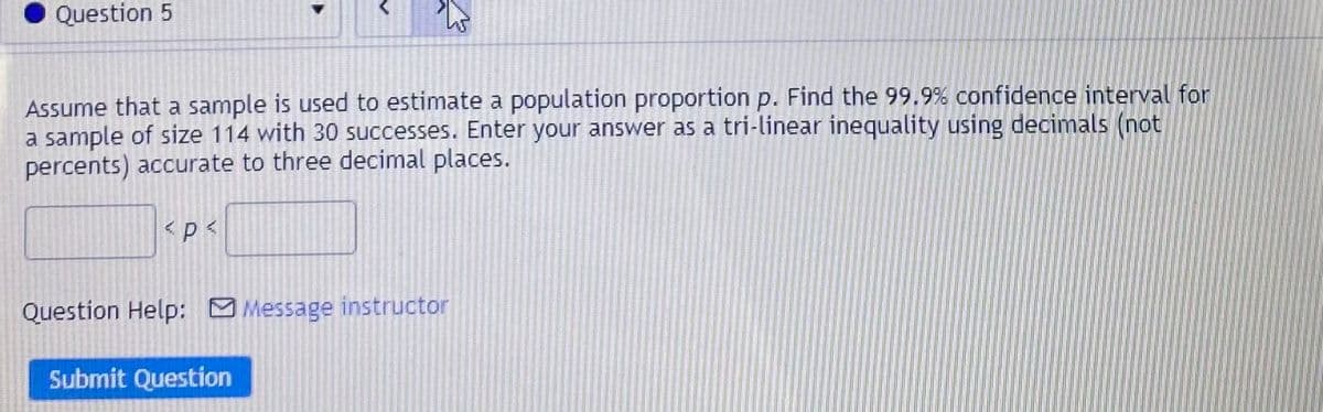 Question 5
Assume that a sample is used to estimate a population proportion p. Find the 99.9 % confidence interval for
a sample of size 114 with 30 successes. Enter your answer as a tri-linear inequality using decimals (not
percents) accurate to three decimal places.
Question Help: M Message instructor
Submit Question
