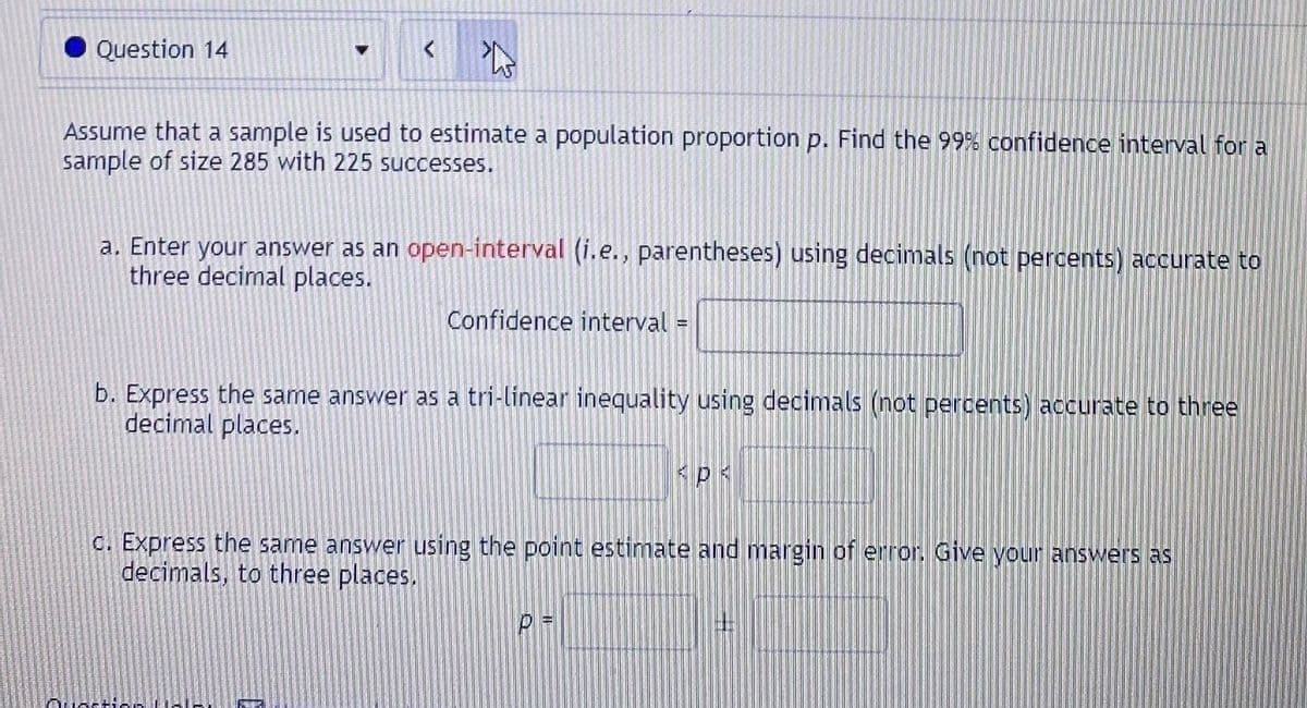 Question 14
Assume that a sample is used to estimate a population proportion p. Find the 99% confidence interval for a
sample of size 285 with 225 successes.
a. Enter your answer as an open-interval (i.e., parentheses) using decimals (not percents) accurate to
three decimal places.
Confidence interval
b. Express the same answer as a tri-linear inequality using decimals (not percents) accurate to three
decimal places.
C. Express the same answer using the point estimate and margin of error. Give your answers as
decimals, to three places.
