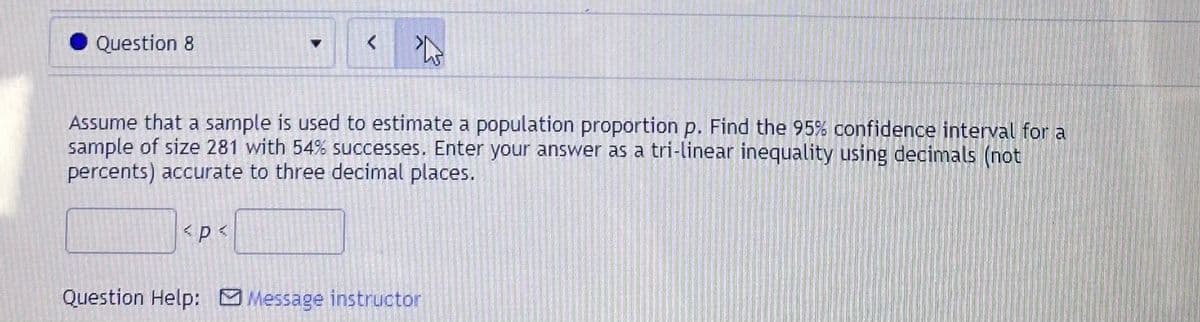Question 8
Assume that a sample is used to estimate a population proportion p. Find the 95% confidence interval for a
sample of size 281 with 54% successes. Enter your answer as a tri-linear inequality using decimals (not
percents) accurate to three decimal places.
Question Help: Message instructor
