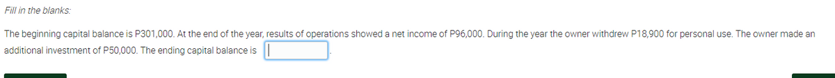 Fill in the blanks:
The beginning capital balance is P301,000. At the end of the year, results of operations showed a net income of P96,000. During the year the owner withdrew P18,900 for personal use. The owner made an
additional investment of P50,000. The ending capital balance is
