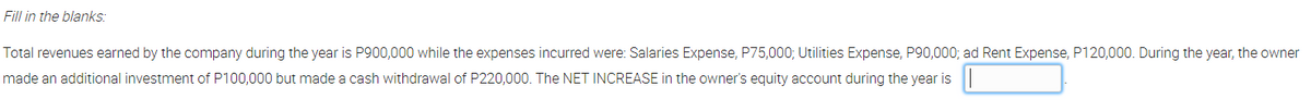 Fill in the blanks:
Total revenues earned by the company during the year is P900,000 while the expenses incurred were: Salaries Expense, P75,000; Utilities Expense, P90,000; ad Rent Expense, P120,000. During the year, the owner
made an additional investment of P100,000 but made a cash withdrawal of P220,000. The NET INCREASE in the owner's equity account during the year is
