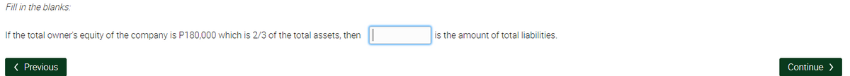 Fill in the blanks:
If the total owner's equity of the company is P180,000 which is 2/3 of the total assets, then
is the amount of total liabilities.
< Previous
Continue >
