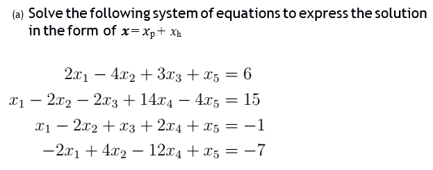 (a) Solve the following system of equations to express the solution
in the form of x=xp+ Xh
2.x1 – 4x2 + 3.x3 + x5 = 6
%3D
x1 – 2x2 – 2x3+ 14.x4 – 4x5 = 15
-
xị – 2x2 + x3 + 2x4 + x5 = -1
-2x1 + 4x2 – 12x4 + x5 = -7

