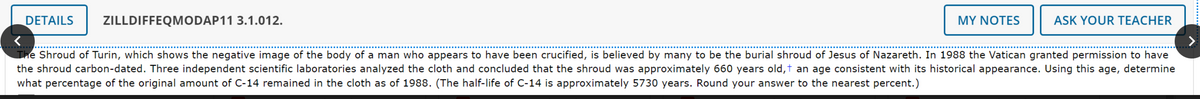 DETAILS ZILLDIFFEQMODAP11 3.1.012.
MY NOTES
ASK YOUR TEACHER
The Shroud of Turin, which shows the negative image of the body of a man who appears to have been crucified, is believed by many to be the burial shroud of Jesus of Nazareth. In 1988 the Vatican granted permission to have
the shroud carbon-dated. Three independent scientific laboratories analyzed the cloth and concluded that the shroud was approximately 660 years old, † an age consistent with its historical appearance. Using this age, determine
what percentage of the original amount of C-14 remained in the cloth as of 1988. (The half-life of C-14 is approximately 5730 years. Round your answer to the nearest percent.)