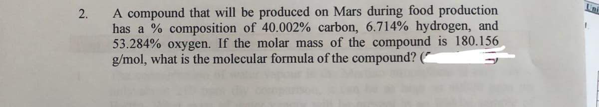 Uni
A compound that will be produced on Mars during food production
has a % composition of 40.002% carbon, 6.714% hydrogen, and
53.284% oxygen. If the molar mass of the compound is 180.156
g/mol, what is the molecular formula of the compound? (~
2.
