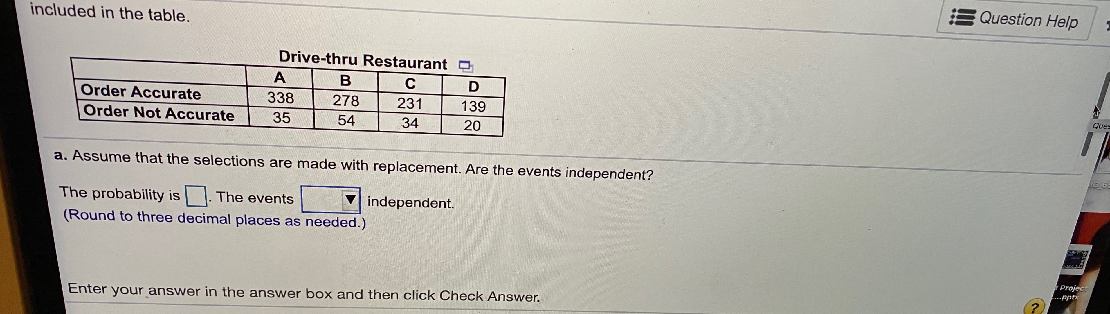E Question Help
included in the table.
Drive-thru Restaurant O
в
Order Accurate
338
278
231
139
Ques
Order Not Accurate
35
54
34
20
a. Assume that the selections are made with replacement. Are the events independent?
AG 6
The probability is
The events
independent.
(Round to three decimal places as needed.)
tProject
....pptx
Enter your answer in the answer box and then click Check Answer.
