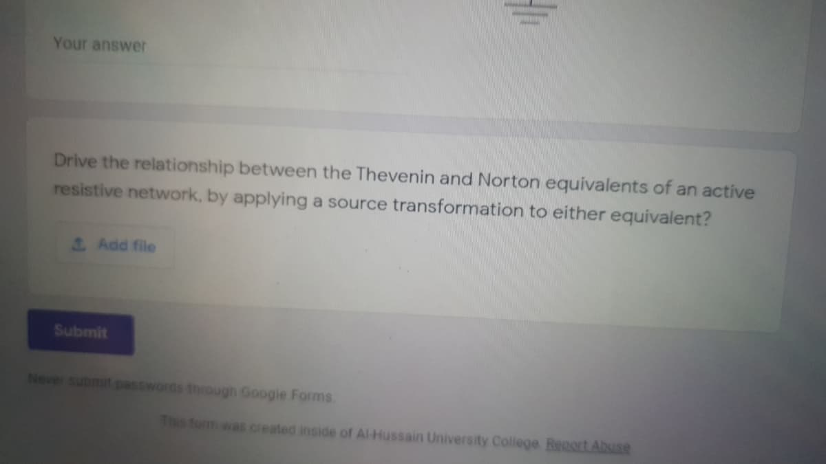 Your answer
Drive the relationship between the Thevenin and Norton equivalents of an active
resistive network, by applying a source transformation to either equivalent?
Add file
Submit
Never submit passwords through Google Forms.
This form was created inside of Al-Hussain University College Renort Abuse
