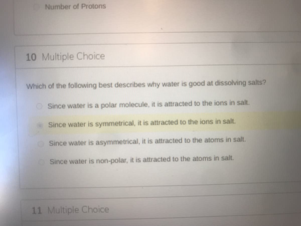 Number of Protons
10 Multiple Choice
Which of the following best describes why water is good at dissolving salts?
OSince water is a polar molecule, it is attracted to the ions in salt.
Since water is symmetrical, it is attracted to the ions in salt.
Since water is asymmetrical, it is attracted to the atoms in salt.
Since water is non-polar, it is attracted to the atoms in salt.
11 Multiple Choice
