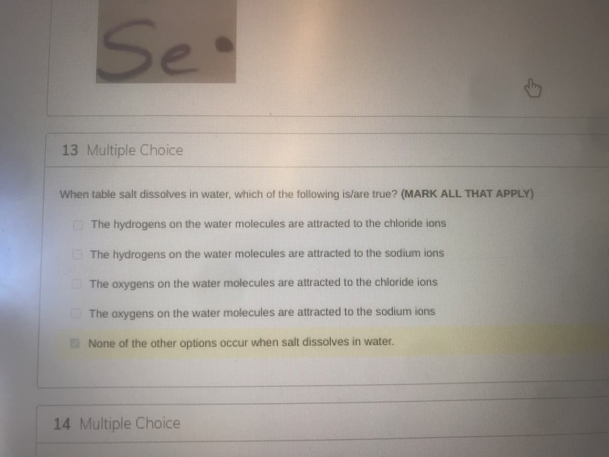 Se
13 Multiple Choice
When table salt dissolves in water, which of the following is/are true? (MARK ALL THAT APPLY)
O The hydrogens on the water molecules are attracted to the chloride ions
The hydrogens on the water molecules are attracted to the sodium ions
The oxygens on the water molecules are attracted to the chloride ions
The oxygens on the water molecules are attracted to the sodium ions
None of the other options occur when salt dissolves in water.
14 Multiple Choice
