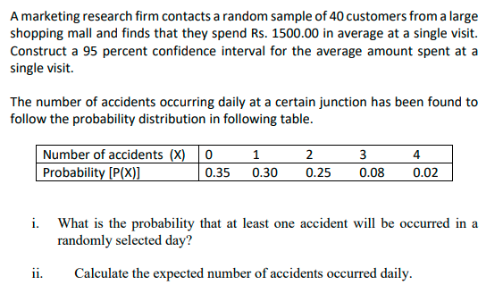A marketing research firm contacts a random sample of 40 customers from a large
shopping mall and finds that they spend Rs. 1500.00 in average at a single visit.
Construct a 95 percent confidence interval for the average amount spent at a
single visit.
The number of accidents occurring daily at a certain junction has been found to
follow the probability distribution in following table.
Number of accidents (X) 0
Probability [P(X)]
1
3
4
0.35
0.30
0.25
0.08
0.02
i. What is the probability that at least one accident will be occurred in a
randomly selected day?
ii.
Calculate the expected number of accidents occurred daily.
