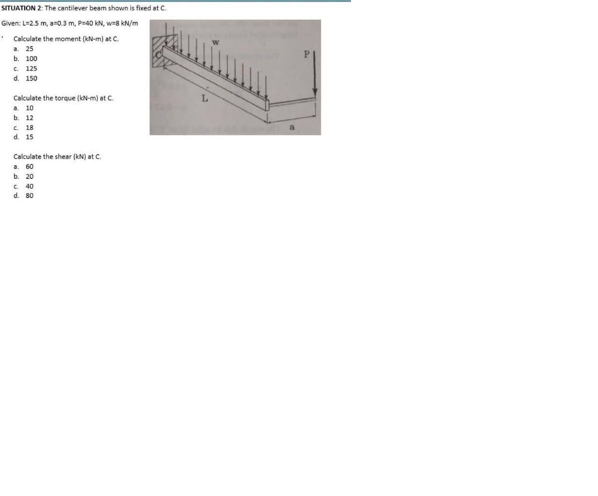 SITUATION 2: The cantilever beam shown is fixed at C.
Given: L=2.5 m, a=0.3 m, P=40 kN, w=8 kN/m
Calculate the moment (kN-m) at C.
a.
25
P.
b.
100
C.
125
d. 150
Calculate the torque (kN-m) at C.
a.
10
b.
12
C.
18
d. 15
Calculate the shear (kN) at C.
a.
60
b. 20
C.
40
d. 80
