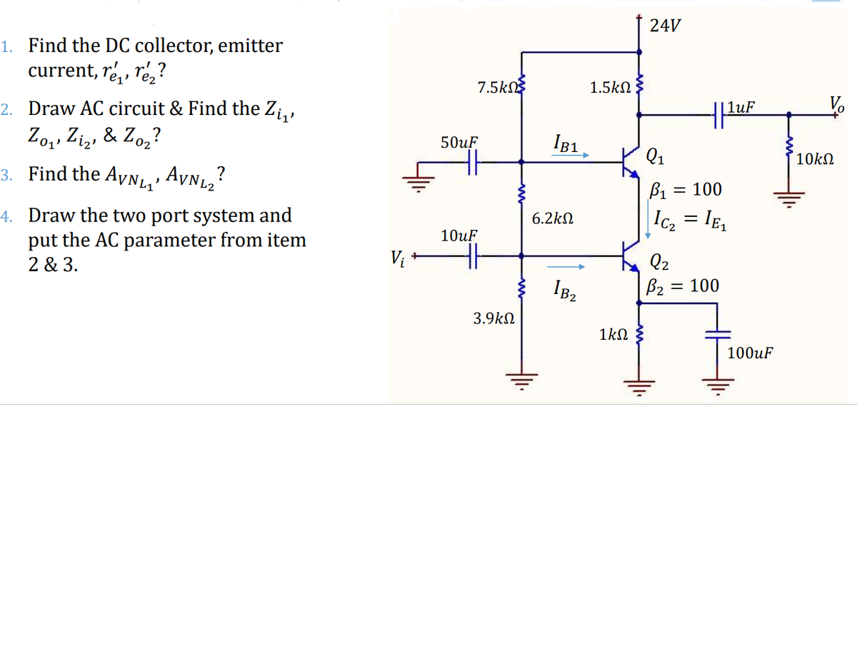 24V
1. Find the DC collector, emitter
current, ré,, ré,?
7.5kn
1.5kN
2. Draw AC circuit & Find the Zi,,
Zo,, Ziz, & Zo,?
IB1
02
50uF
Q1
10kN
3. Find the Ayn1,'
AVn,?
B1 = 100
4. Draw the two port system and
put the AC parameter from item
Ic2 = IE,
6.2kN
10uF
2 & 3.
Vi
Q2
B2 = 100
3.9kN
1kN
100uF
