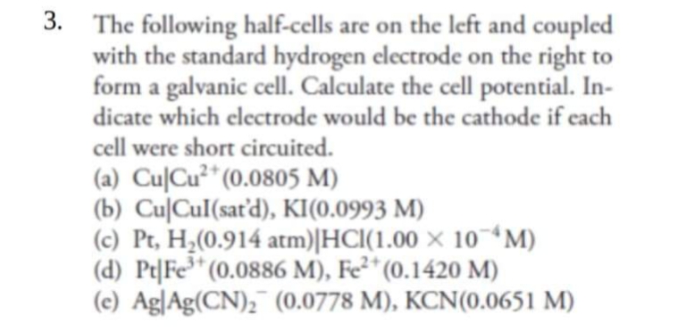 3. The following half-cells are on the left and coupled
with the standard hydrogen electrode on the right to
form a galvanic cell. Calculate the cell potential. In-
dicate which electrode would be the cathode if each
cell were short circuited.
2+
(a) Cu|Cu* (0.0805 M)
(b) Cu|Cul(sat'd), KI(0.0993 M)
(c) Pt, H¿(0.914 atm)|HCl(1.00 × 10 *M)
(d) Pt|Fe* (0.0886 M), Fe²* (0.1420 M)
(c) Ag|Ag(CN), (0.0778 M), KCN(0.0651 M)
3+
