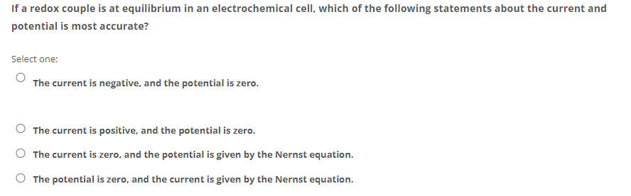 If a redox couple is at equilibrium in an electrochemical cell, which of the following statements about the current and
potential is most accurate?
Select one:
The current is negative, and the potential is zero.
The current is positive, and the potential is zero.
The current is zero, and the potential is given by the Nernst equation.
O The potential is zero, and the current is given by the Nernst equation.
