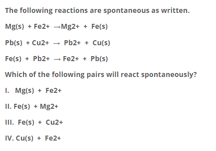 The following reactions are spontaneous as written.
Mg(s) + Fe2+ →Mg2+ + Fe(s)
Pb(s) + Cu2+
- Pb2+ + Cu(s)
Fe(s) + Pb2+ → Fe2+ + Pb(s)
Which of the following pairs will react spontaneously?
1. Mg(s) + Fe2+
II. Fe(s) + Mg2+
III. Fe(s) + Cu2+
IV. Cu(s) + Fe2+
