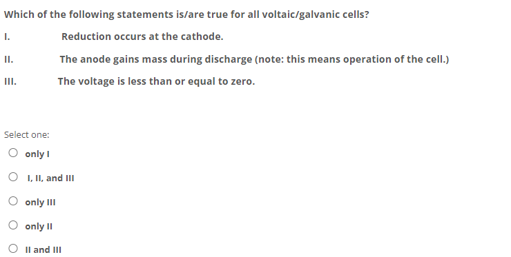 Which of the following statements is/are true for all voltaic/galvanic cells?
I.
Reduction occurs at the cathode.
II.
The anode gains mass during discharge (note: this means operation of the cell.)
II.
The voltage is less than or equal to zero.
Select one:
O only I
O I, II, and II
O only III
only II
O Il and III
