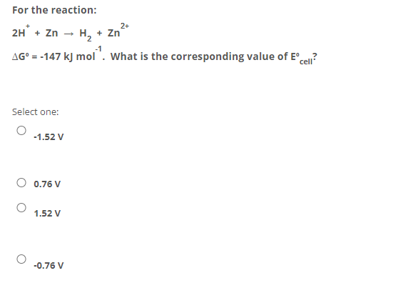 For the reaction:
2+
2H + Zn - H, + Zn
AG° = -147 kJ mol". What is the corresponding value of E° cen?
Select one:
-1.52 V
0.76 V
1.52 V
-0.76 V
