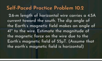 Self-Paced Practice Problem 10.2
2.6-m length of horizontal wire carries a 4.5A
current toward the south. The dip angle of
the Earth's magnetic field makes an angle of
41° to the wire. Estimate the magnitude of
the magnetic force on the wire due to the
Earth's magnetic field of 55µT. (Assume that
the earth's magnetic field is horizontal)
