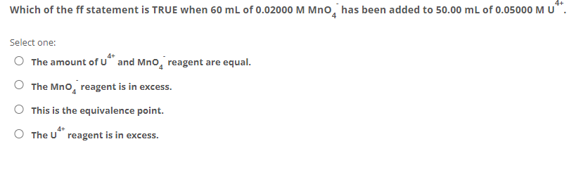 4+
Which of the ff statement is TRUE when 60 mL of 0.02000 M Mno, has been added to 50.00 mL of 0.05000 M u*.
Select one:
O The amount of u* and Mno, reagent are equal.
The Mno, reagent is in excess.
O This is the equivalence point.
O The U reagent is in excess.
