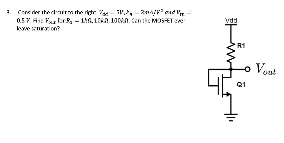 Consider the circuit to the right. Vad
3.
0.5 V. Find Vout for R1
leave saturation?
=
5V,kn=2mA/V2 and Vtn
=
Vdd
= 1k, 10k, 100k. Can the MOSFET ever
R1
-。 Vout
Q1