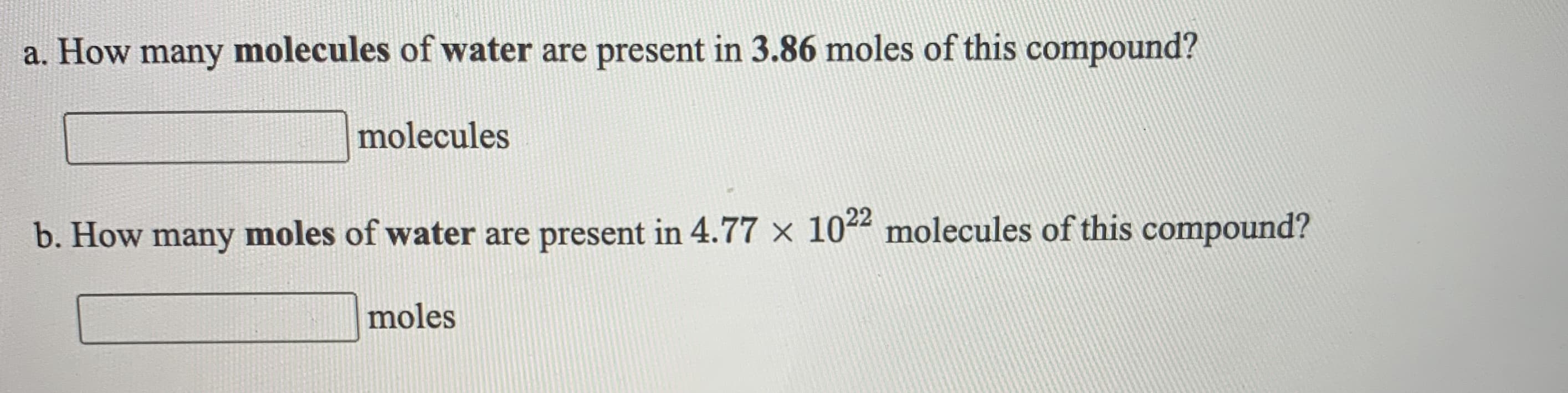 a. How many molecules of water are present in 3.86 moles of this compound?
molecules
22
b. How many moles of water are present in 4.77 x 10 molecules of this compound?
moles
