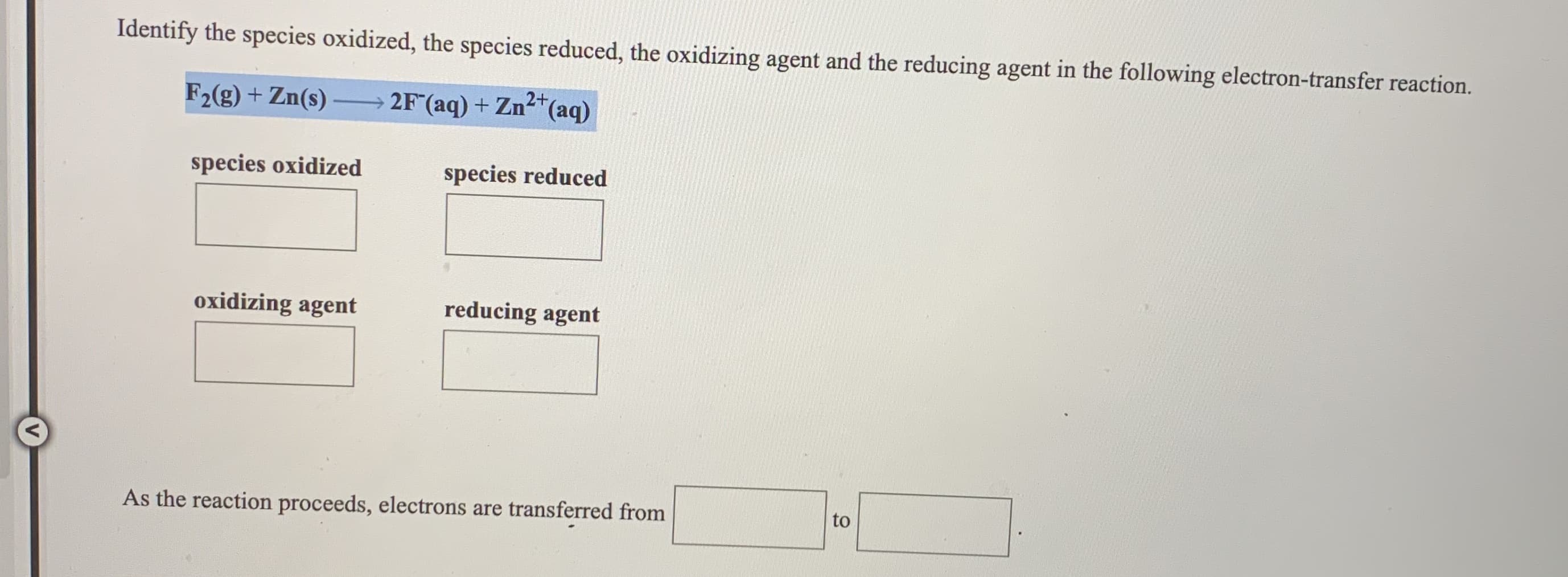 Identify the species oxidized, the species reduced, the oxidizing agent and the reducing agent in the following electron-transfer reaction.
F2(g) + Zn(s)
2F (aq) + Zn2+(aq)
species oxidized
species reduced
oxidizing agent
reducing agent
As the reaction proceeds, electrons are transferred from
to
