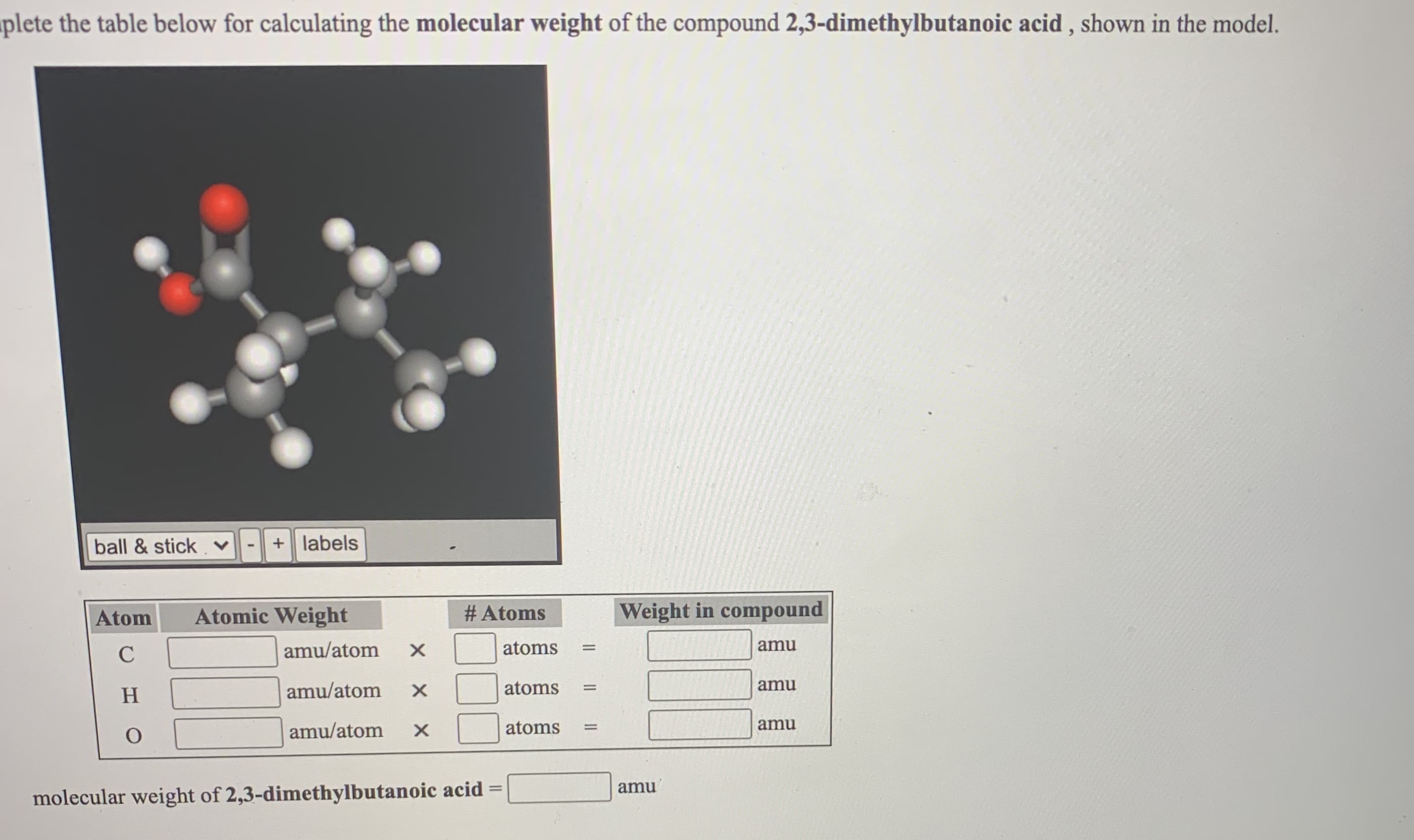 ball & stick. v
+ labels
Atom
Atomic Weight
# Atoms
Weight in compound
C
amu/atom
atoms
amu
H
amu/atom
atoms
amu
amu/atom
atoms
amu
amu
%3D
molecular weight of 2,3-dimethylbutanoic acid =
