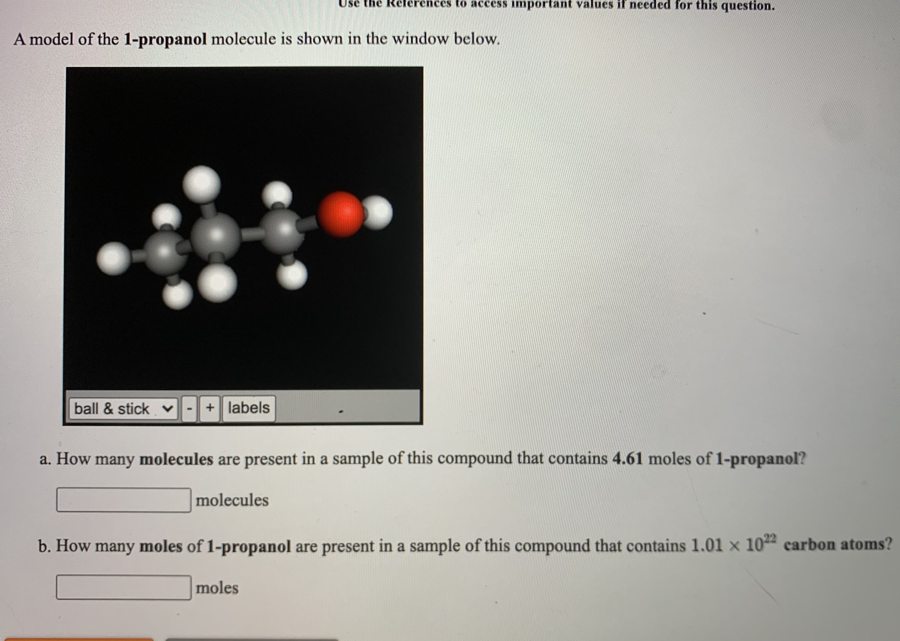 a. How many molecules are present in a sample of this compound that contains 4.61 moles of 1-propanol?
molecules
b. How many moles of 1-propanol are present in a sample of this compound that contains 1.01 x 104 carbon atoms?
