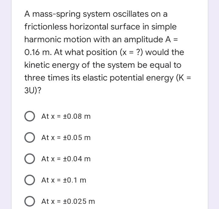 A mass-spring system oscillates on a
frictionless horizontal surface in simple
harmonic motion with an amplitude A =
0.16 m. At what position (x = ?) would the
%3D
kinetic energy of the system be equal to
three times its elastic potential energy (K =
%3D
3U)?
At x = +0.08 m
At x = +0.05 m
At x = +0.04 m
At x = +0.1 m
At x = +0.025 m
