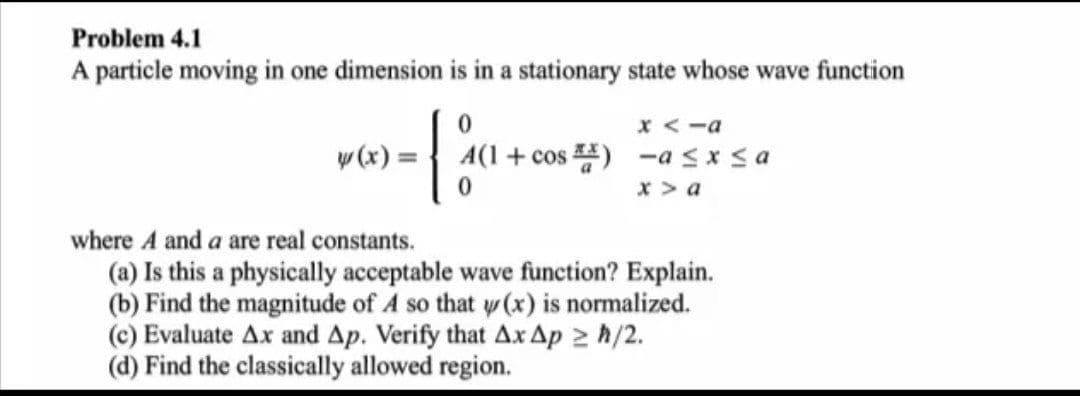 Problem 4.1
A particle moving in one dimension is in a stationary state whose wave function
x <-a
w (x) = { A(1+cos ) -a sx sa
x > a
where A and a are real constants.
(a) Is this a physically acceptable wave function? Explain.
(b) Find the magnitude of A so that w (x) is normalized.
(c) Evaluate Ax and Ap. Verify that Ax Ap 2 h/2.
(d) Find the classically allowed region.
