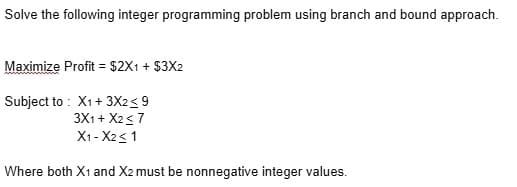 Solve the following integer programming problem using branch and bound approach.
Maximize Profit = $2X1 + $3X2
%3D
Subject to : X1+ 3X2<9
3X1 + X2<7
X1 - X23 1
Where both X1 and X2 must be nonnegative integer values.
