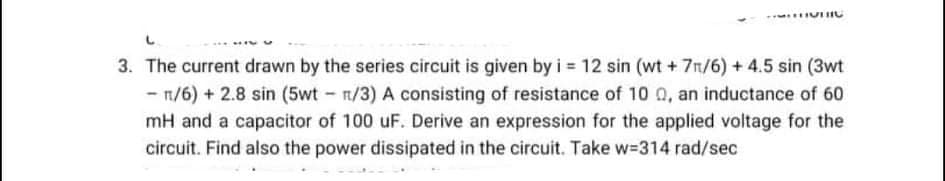 3. The current drawn by the series circuit is given by i = 12 sin (wt + 7/6) + 4.5 sin (3wt
-n/6) + 2.8 sin (5wt - n/3) A consisting of resistance of 10 0, an inductance of 60
mH and a capacitor of 100 uF. Derive an expression for the applied voltage for the
circuit. Find also the power dissipated in the circuit. Take w-314 rad/sec
