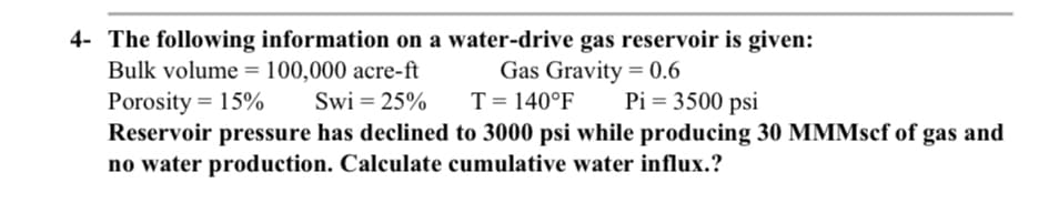 4- The following information on a water-drive gas reservoir is given:
Bulk volume = 100,000 acre-ft
Gas Gravity = 0.6
Pi = 3500 psi
Porosity = 15%
Swi = 25%
T = 140°F
Reservoir pressure has declined to 3000 psi while producing 30 MMMsef of gas and
no water production. Calculate cumulative water influx.?