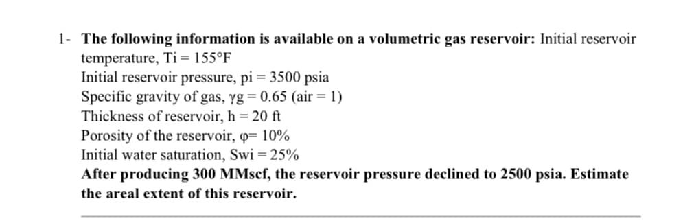 1- The following information is available on a volumetric gas reservoir: Initial reservoir
temperature, Ti = 155°F
Initial reservoir pressure, pi = 3500 psia
Specific gravity of gas, yg = 0.65 (air = 1)
Thickness of reservoir, h = 20 ft
Porosity of the reservoir, q= 10%
Initial water saturation, Swi = 25%
After producing 300 MMscf, the reservoir pressure declined to 2500 psia. Estimate
the areal extent of this reservoir.