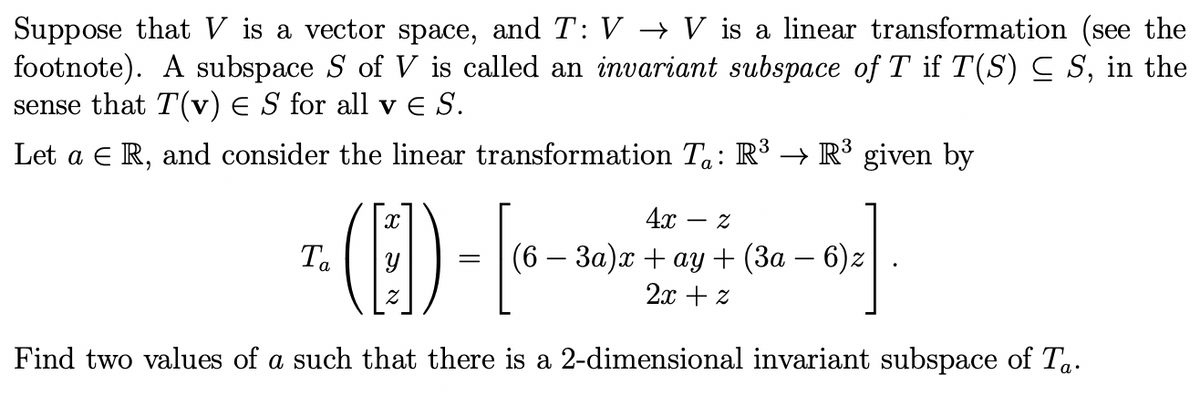 Suppose that V is a vector space, and T: V → V is a linear transformation (see the
footnote). A subspace S of V is called an invariant subspace of T if T(S) C S, in the
sense that T(v) E S for all v E S.
Let a E R, and consider the linear transformation Ta: R³ → R³ given by
- (E)--
4x
Ta
(6 — За)х + ау + (За — 6)2
2x + z
Find two values of a such that there is a 2-dimensional invariant subspace of Ta.
