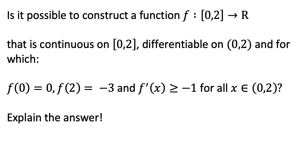 Is it possible to construct a function f : [0,2] → R
that is continuous on [0,2], differentiable on (0,2) and for
which:
f(0) = 0, f (2) = -3 and f'(x) >-1 for all x E (0,2)?
Explain the answer!
