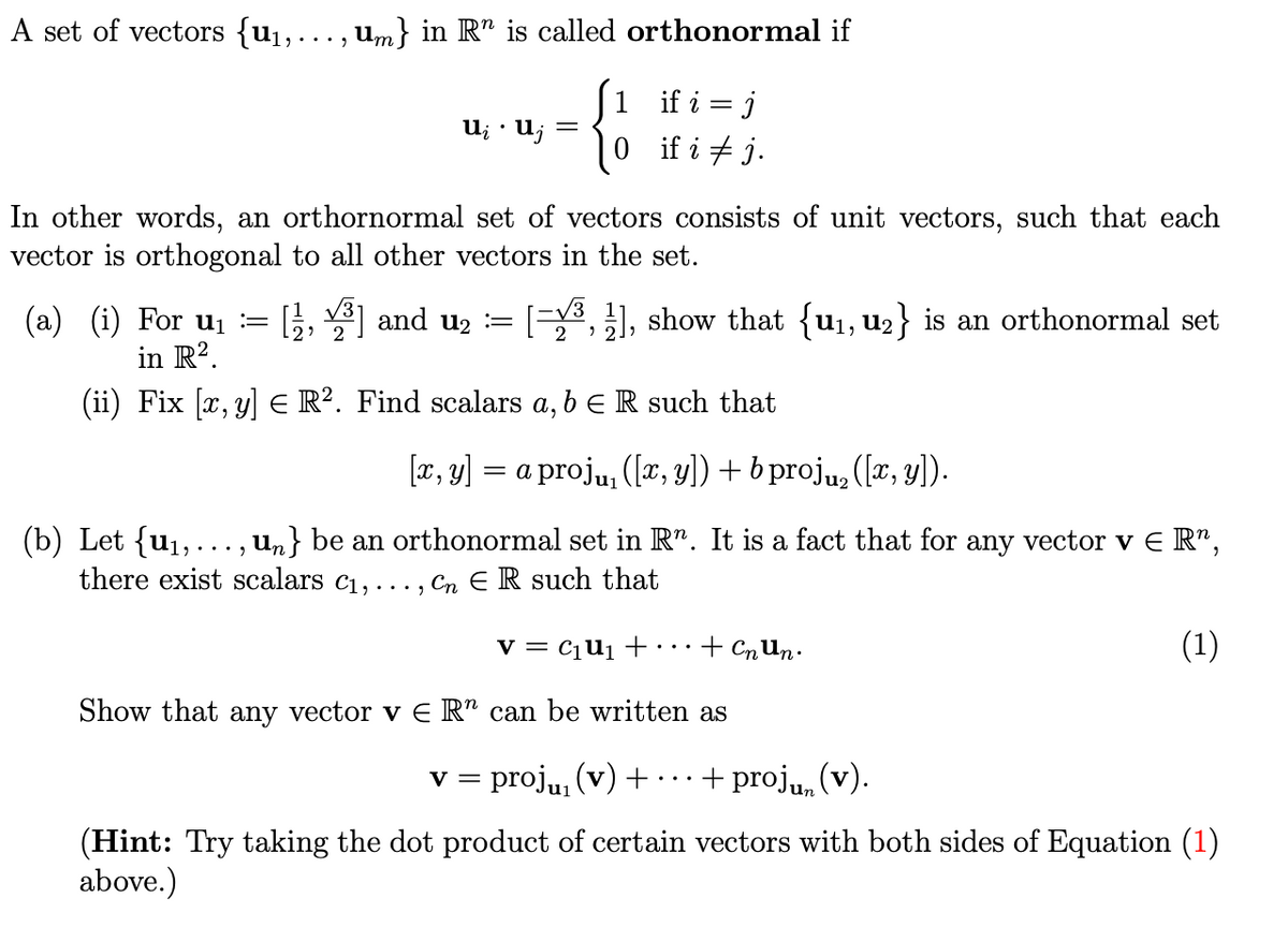 A set of vectors {u1,... , um} in R" is called orthonormal if
1 if i = j
0if i + j.
U; · U;
=
In other words, an orthornormal set of vectors consists of unit vectors, such that each
vector is orthogonal to all other vectors in the set.
(a) (i) For ui :=
in R2.
[}, ] and u2 :=
1, show that {u1, u2} is an orthonormal set
(ii) Fix [x, y] E R². Find scalars a, b e R such that
[æ, y] = a proju, ([a, y]) + b proju, ([x, y]).
(b) Let {u1,..., un} be an orthonormal set in R". It is a fact that for any vector v E R",
there exist scalars c1, ... , Cn E R such that
v = c¡Uj +
+ CnUn•
(1)
..
Show that any vector v E R" can be written as
v = proju, (v) +
+ proj, (v).
(Hint: Try taking the dot product of certain vectors with both sides of Equation (1)
above.)
