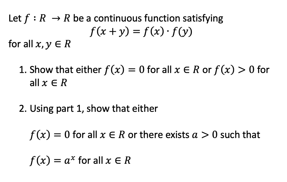 Let f : R → R be a continuous function satisfying
f(x + y) = f (x) · fV)
for all x, y E R
1. Show that either f (x)
= 0 for all x ER or f(x) > 0 for
all x E R
2. Using part 1, show that either
= 0 for all x ER or there exists a > 0 such that
f (x) = a* for all x ER
