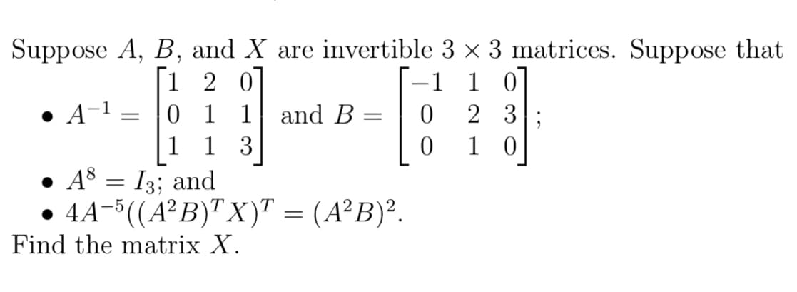 Suppose A, B, and X are invertible 3 x 3 matrices. Suppose that
[1 2 0]
0 1 1
1 3
-1
1
• A-1
and B
2 3
1
1 0
• A8 = I3; and
• 4A-((A²B)" X)" = (A²B)².
T
Find the matrix X.
