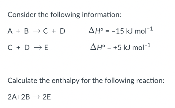 Consider the following information:
A + B → C + D
AH° = -15 kJ mol-1
C + D → E
AH° = +5 kJ mol-1
Calculate the enthalpy for the following reaction:
2A+2B → 2E
