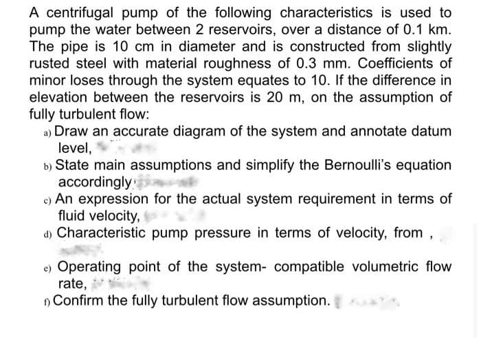 A centrifugal pump of the following characteristics is used to
pump the water between 2 reservoirs, over a distance of 0.1 km.
The pipe is 10 cm in diameter and is constructed from slightly
rusted steel with material roughness of 0.3 mm. Coefficients of
minor loses through the system equates to 10. If the difference in
elevation between the reservoirs is 20 m, on the assumption of
fully turbulent flow:
a) Draw an accurate diagram of the system and annotate datum
level,
b) State main assumptions and simplify the Bernoulli's equation
accordingly
c) An expression for the actual system requirement in terms of
fluid velocity,
d) Characteristic pump pressure in terms of velocity, from,
e) Operating point of the system- compatible volumetric flow
rate,
) Confirm the fully turbulent flow assumption.
